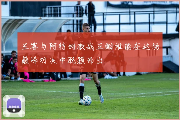 王赛与阿特姆激战正酣谁能在这场巅峰对决中脱颖而出