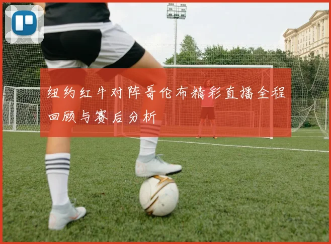 纽约红牛对阵哥伦布精彩直播全程回顾与赛后分析