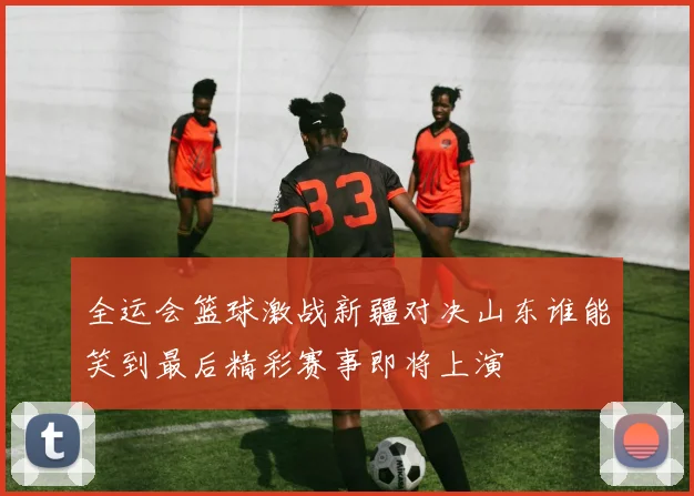 全运会篮球激战新疆对决山东谁能笑到最后精彩赛事即将上演