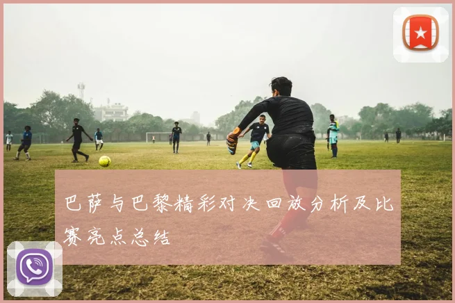 巴萨与巴黎精彩对决回放分析及比赛亮点总结