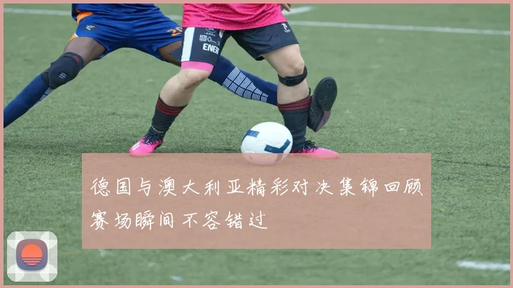 德国与澳大利亚精彩对决集锦回顾赛场瞬间不容错过