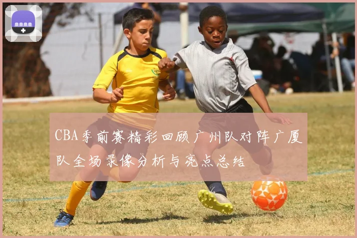 CBA季前赛精彩回顾广州队对阵广厦队全场录像分析与亮点总结