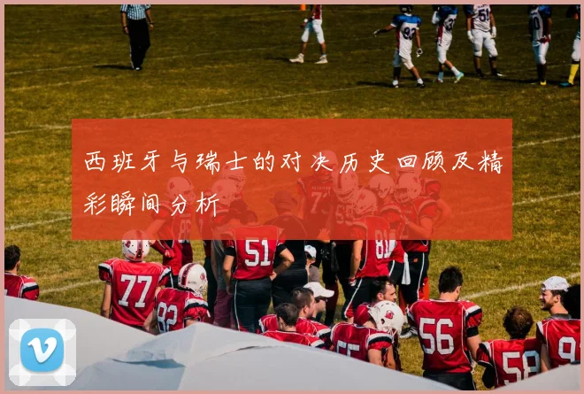 西班牙与瑞士的对决历史回顾及精彩瞬间分析