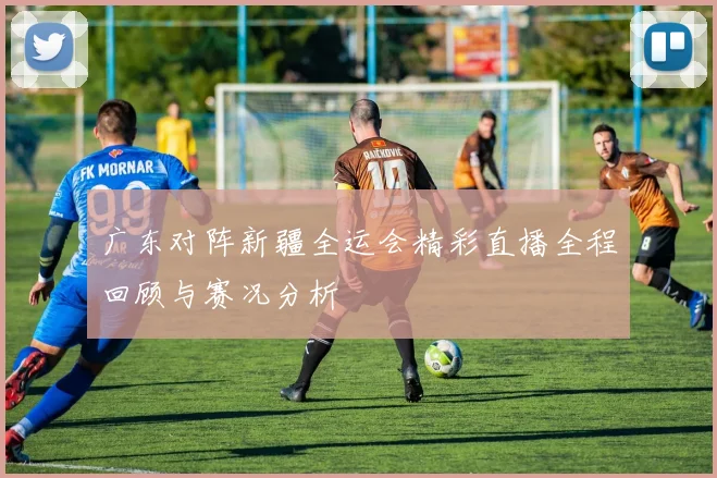 广东对阵新疆全运会精彩直播全程回顾与赛况分析