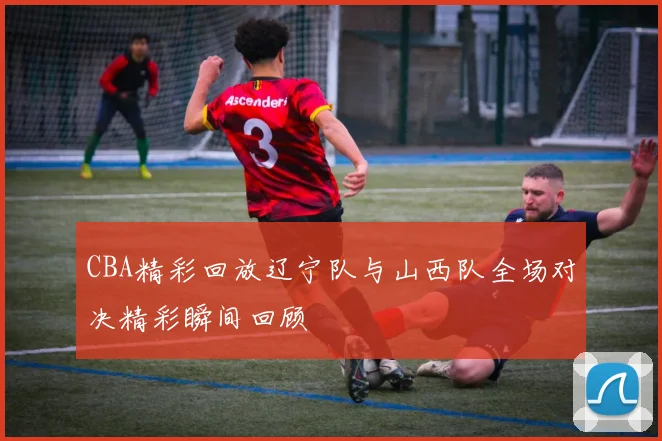 CBA精彩回放辽宁队与山西队全场对决精彩瞬间回顾