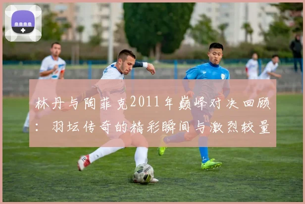 林丹与陶菲克2011年巅峰对决回顾：羽坛传奇的精彩瞬间与激烈较量