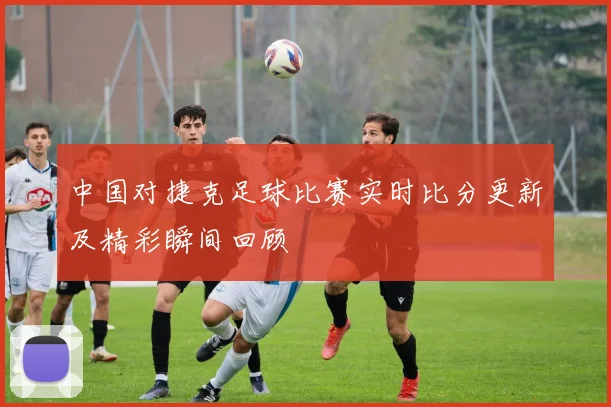 中国对捷克足球比赛实时比分更新及精彩瞬间回顾