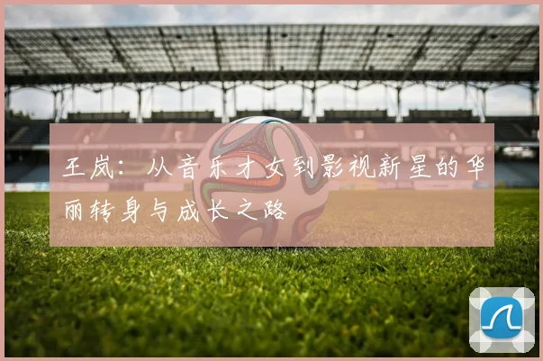 王岚：从音乐才女到影视新星的华丽转身与成长之路