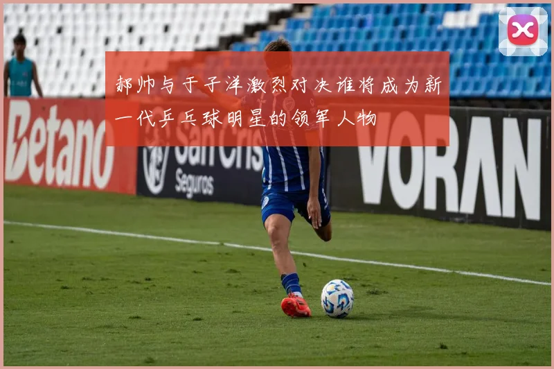 郝帅与于子洋激烈对决谁将成为新一代乒乓球明星的领军人物