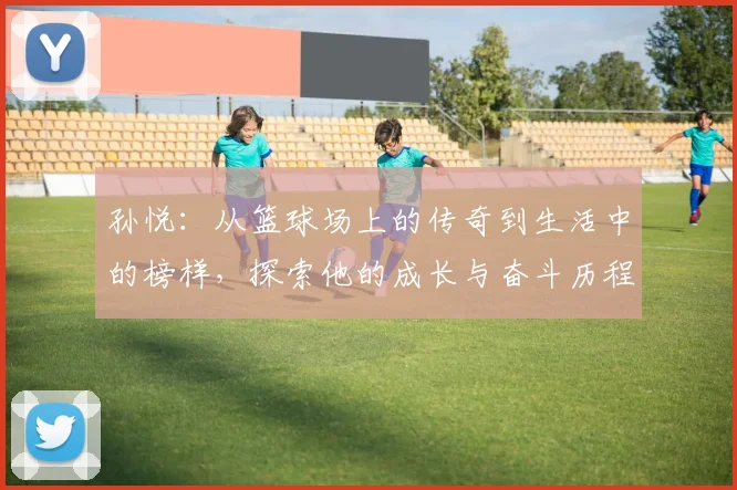 孙悦：从篮球场上的传奇到生活中的榜样，探索他的成长与奋斗历程