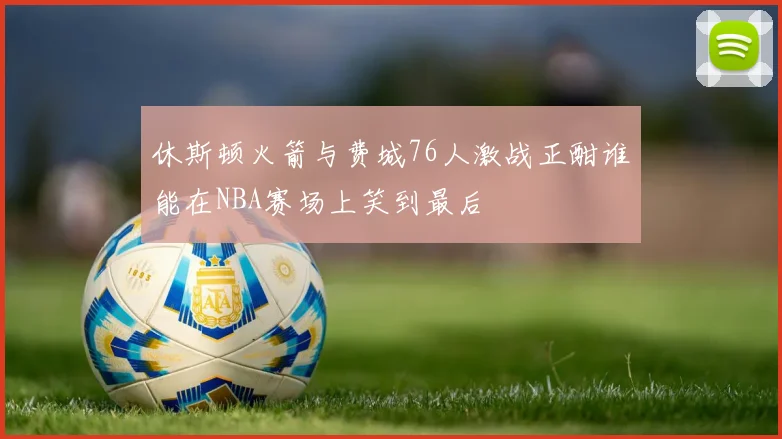 休斯顿火箭与费城76人激战正酣谁能在NBA赛场上笑到最后