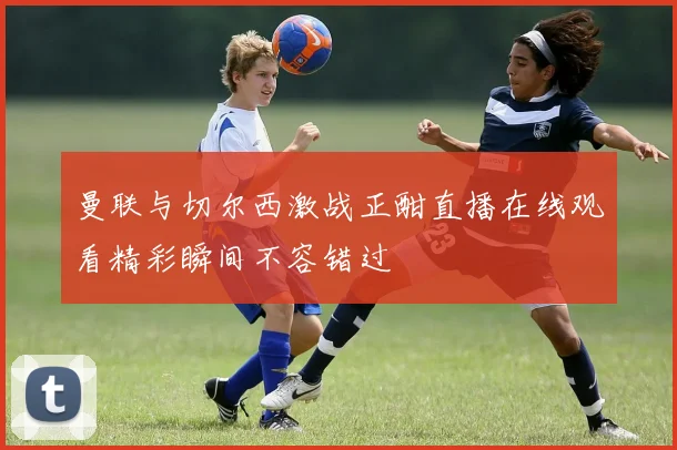 曼联与切尔西激战正酣直播在线观看精彩瞬间不容错过