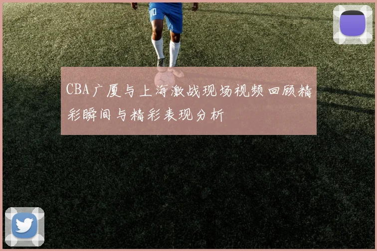 CBA广厦与上海激战现场视频回顾精彩瞬间与精彩表现分析
