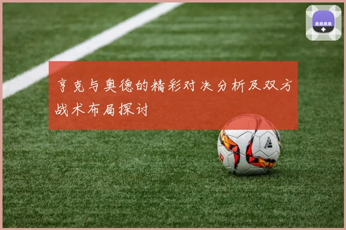 亨克与奥德的精彩对决分析及双方战术布局探讨