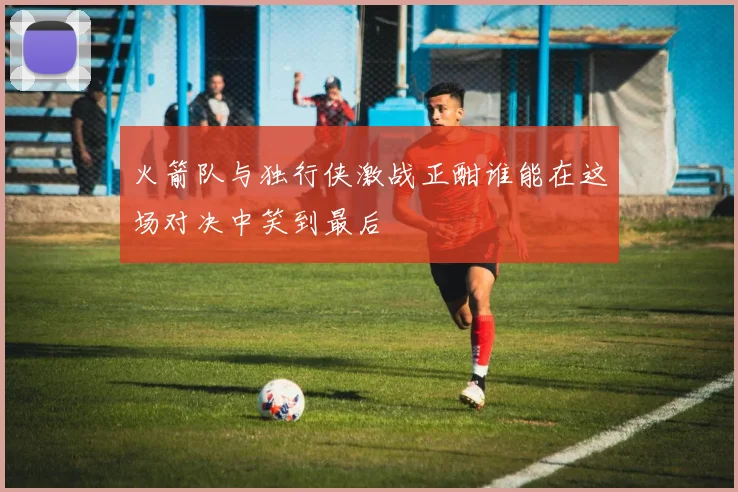 火箭队与独行侠激战正酣谁能在这场对决中笑到最后