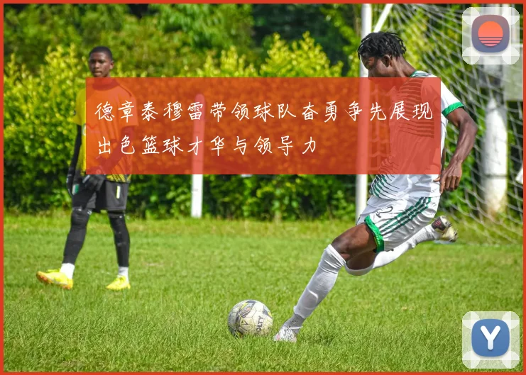 德章泰穆雷带领球队奋勇争先展现出色篮球才华与领导力