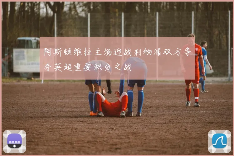 阿斯顿维拉主场迎战利物浦双方争夺英超重要积分之战