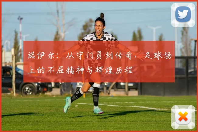 诺伊尔：从守门员到传奇，足球场上的不屈精神与辉煌历程