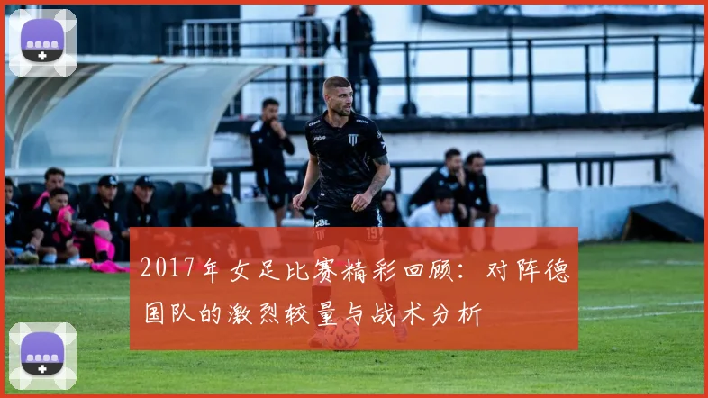 2017年女足比赛精彩回顾：对阵德国队的激烈较量与战术分析