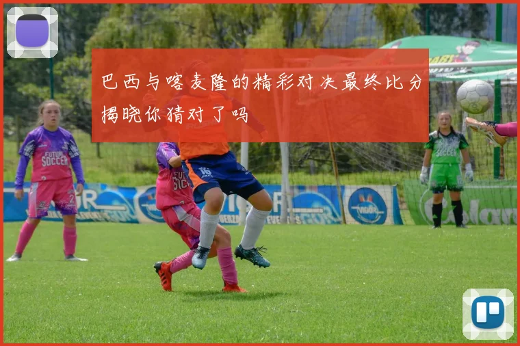 巴西与喀麦隆的精彩对决最终比分揭晓你猜对了吗