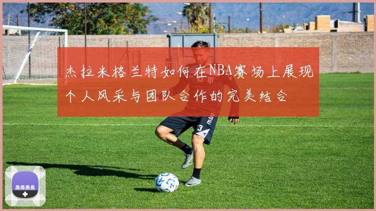 杰拉米格兰特如何在NBA赛场上展现个人风采与团队合作的完美结合
